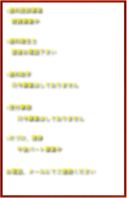 ○歯科医師募集　
　絶賛募集中

○歯科衛生士
　直接お電話下さい
　
○歯科助手
　只今募集はしておりません
　
○受付事務
　　只今募集はしておりません

○片づけ、清掃
　　午後パート募集中
　　　
お電話、メールにてご連絡ください
　